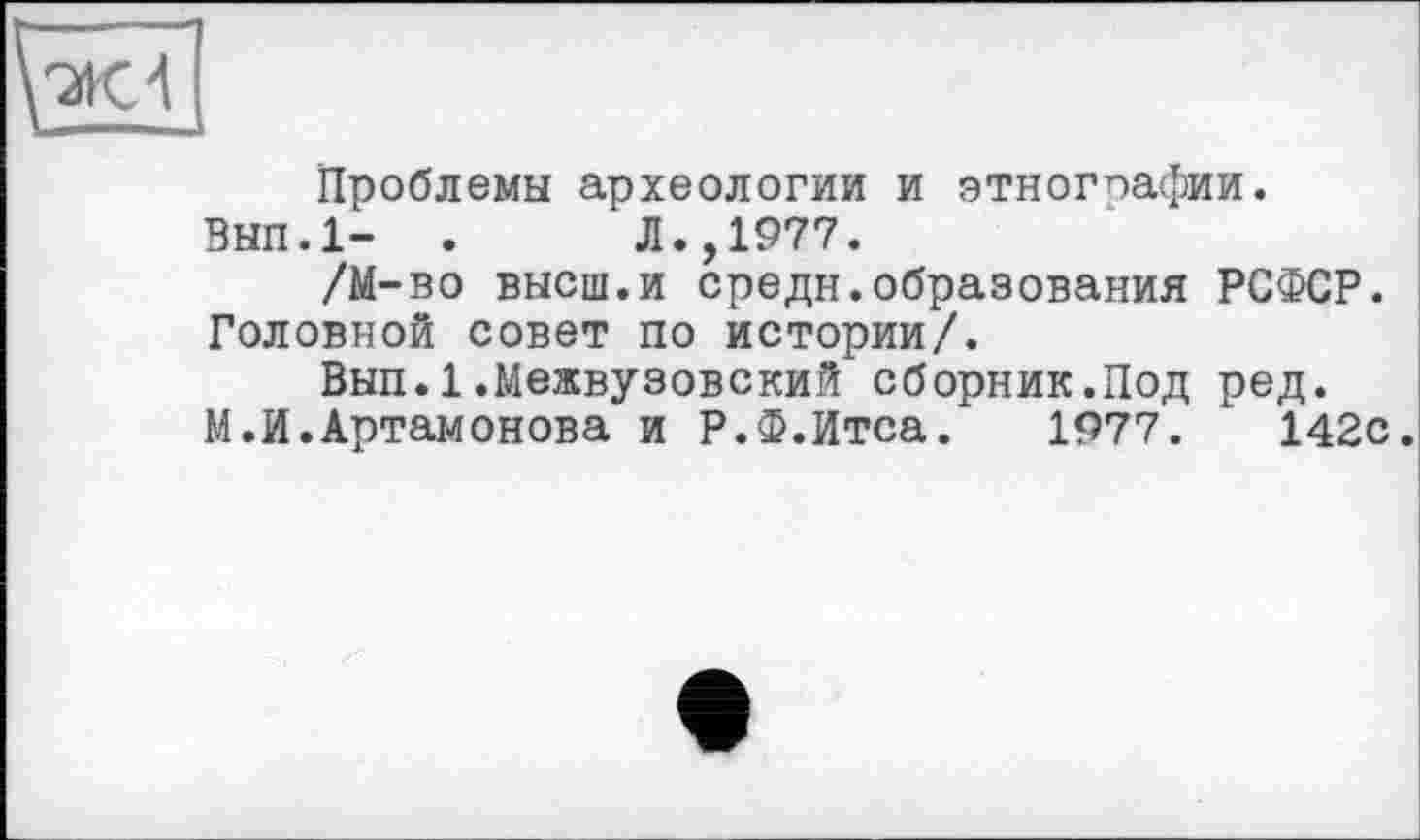 ﻿Ж 4
Проблемы археологии и этнографии.
ВЫП.1- .	Л.,1977.
/М-во высш.и средн.образования РСФСР. Головной совет по истории/.
Вып.1.Межвузовский сборник.Под ред.
М.И.Артамонова и Р.Ф.Итса. 1977.	142с.